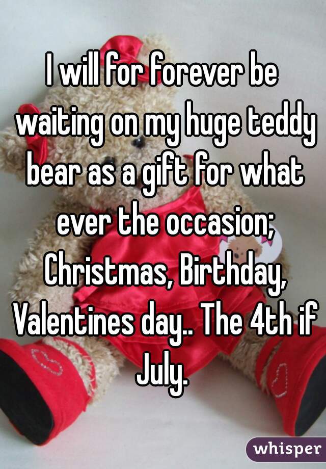 I will for forever be waiting on my huge teddy bear as a gift for what ever the occasion; Christmas, Birthday, Valentines day.. The 4th if July. 