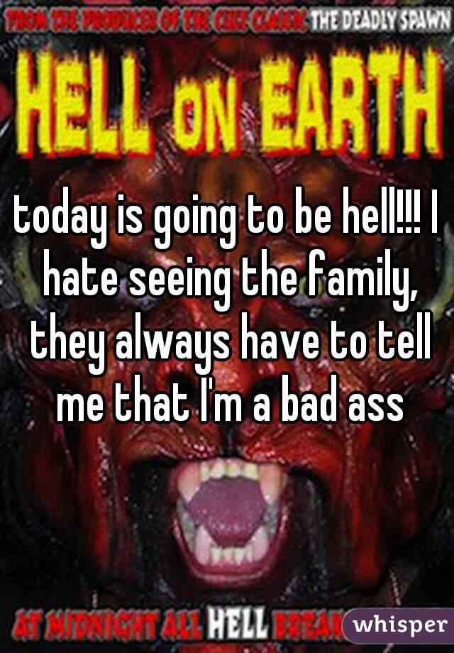 today is going to be hell!!! I hate seeing the family, they always have to tell me that I'm a bad ass