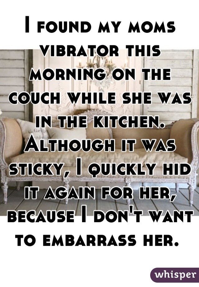 I found my moms vibrator this morning on the couch while she was in the kitchen. Although it was sticky, I quickly hid it again for her, because I don't want to embarrass her. 