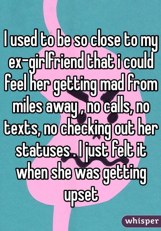 I used to be so close to my ex-girlfriend that i could feel her getting mad from miles away , no calls, no texts, no checking out her statuses . I just felt it when she was getting upset