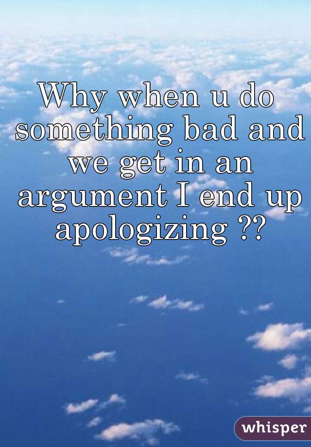 Why when u do something bad and we get in an argument I end up apologizing ??
