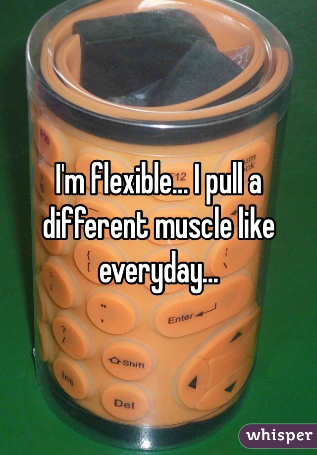 I'm flexible... I pull a different muscle like everyday...