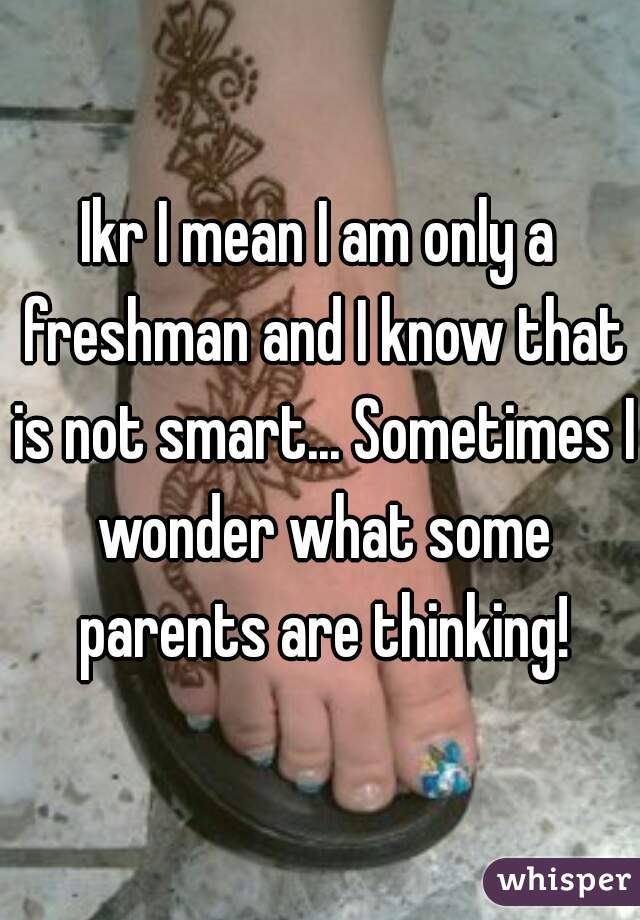 Ikr I mean I am only a freshman and I know that is not smart... Sometimes I wonder what some parents are thinking!