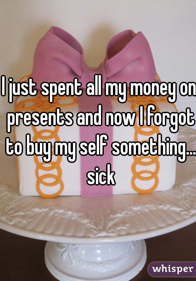 I just spent all my money on presents and now I forgot to buy my self something... sick