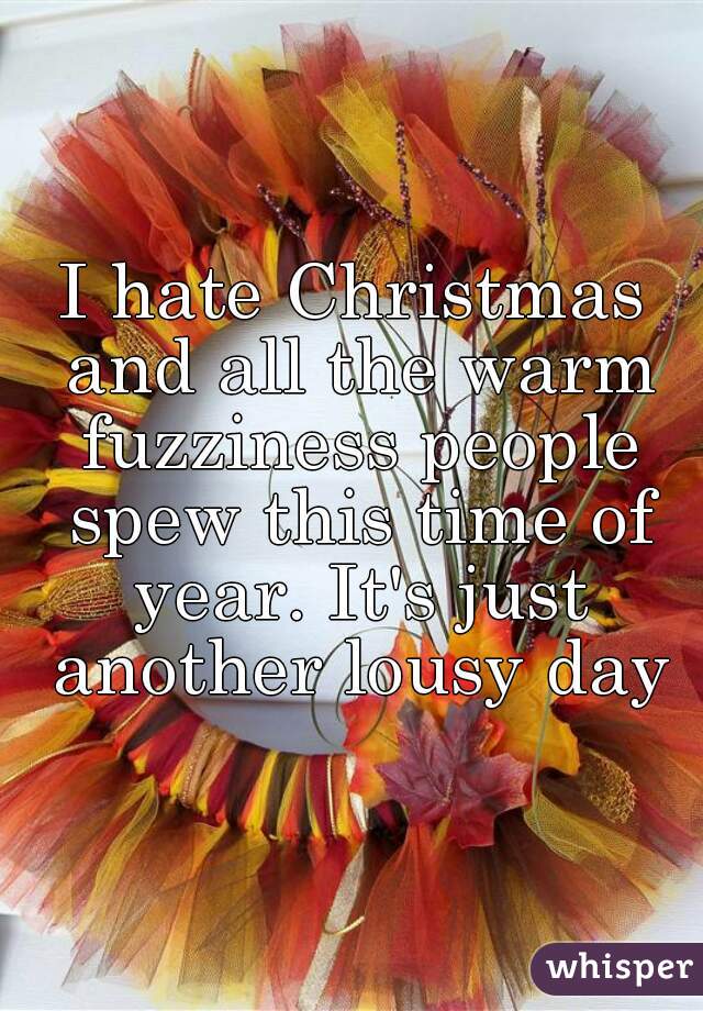 I hate Christmas and all the warm fuzziness people spew this time of year. It's just another lousy day