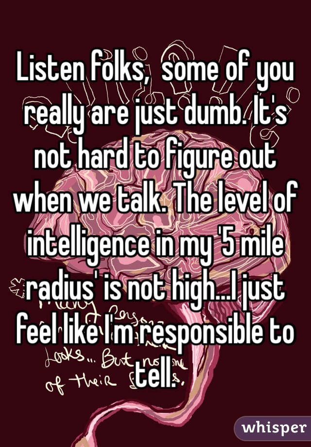 Listen folks,  some of you really are just dumb. It's not hard to figure out when we talk. The level of intelligence in my '5 mile radius' is not high...I just feel like I'm responsible to tell. 