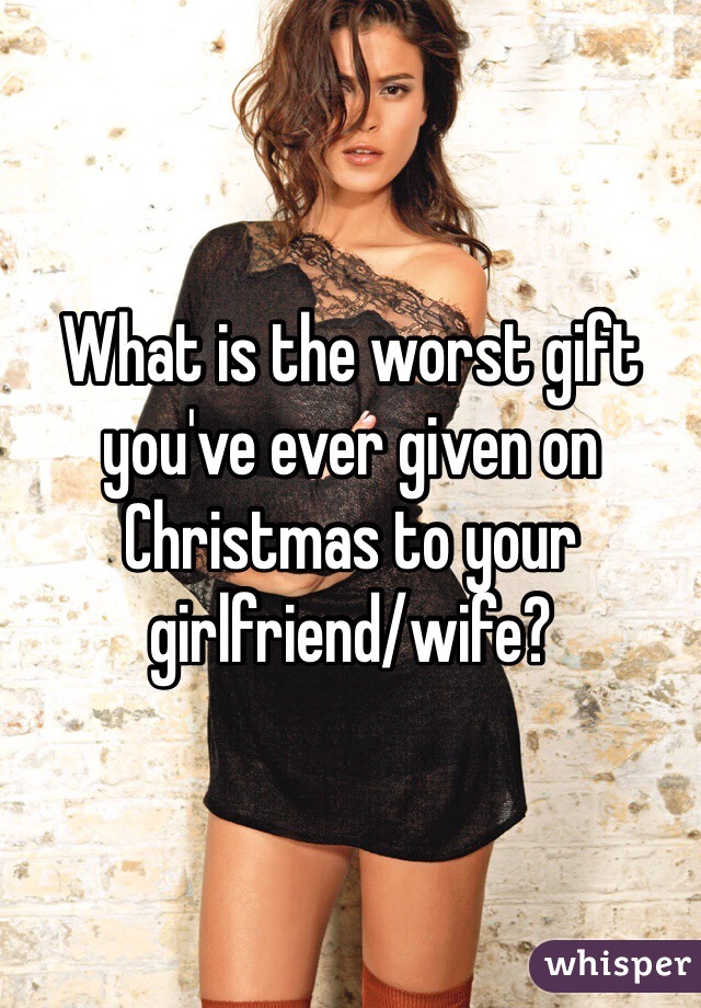 What is the worst gift you've ever given on Christmas to your girlfriend/wife?