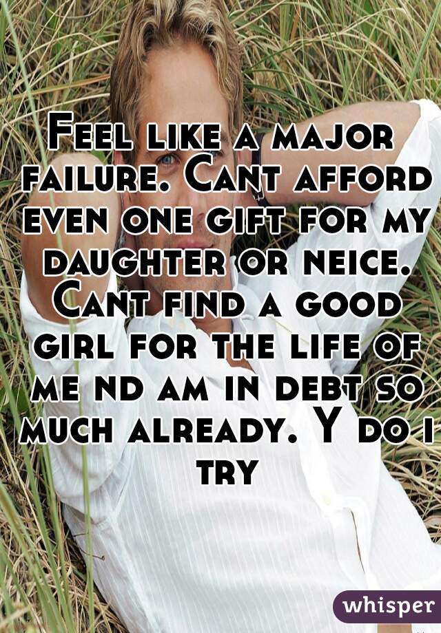 Feel like a major failure. Cant afford even one gift for my daughter or neice. Cant find a good girl for the life of me nd am in debt so much already. Y do i try