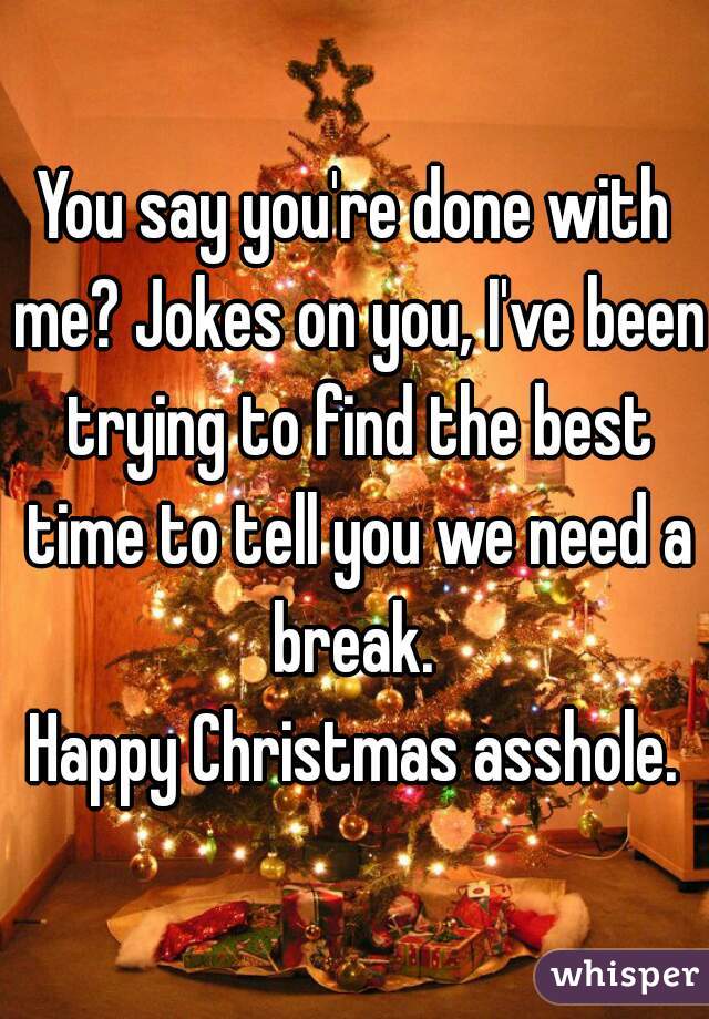 You say you're done with me? Jokes on you, I've been trying to find the best time to tell you we need a break. 
Happy Christmas asshole.