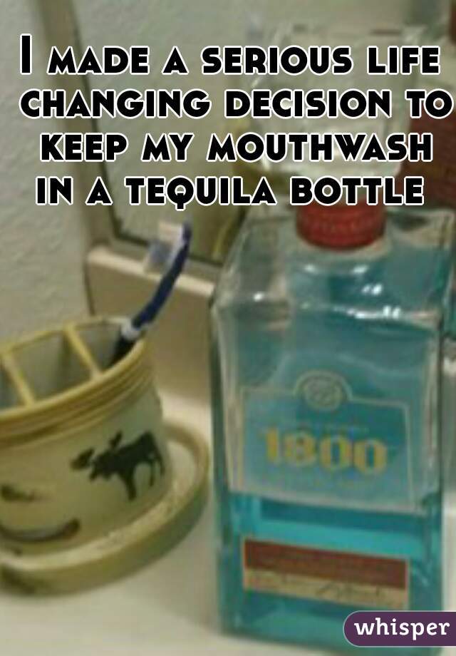 I made a serious life changing decision to keep my mouthwash in a tequila bottle 
