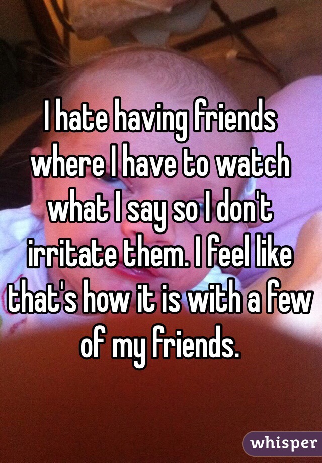 I hate having friends where I have to watch what I say so I don't irritate them. I feel like that's how it is with a few of my friends.