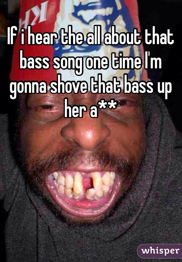 If i hear the all about that bass song one time I'm gonna shove that bass up her a**