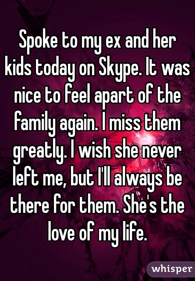 Spoke to my ex and her kids today on Skype. It was nice to feel apart of the family again. I miss them greatly. I wish she never left me, but I'll always be there for them. She's the love of my life.