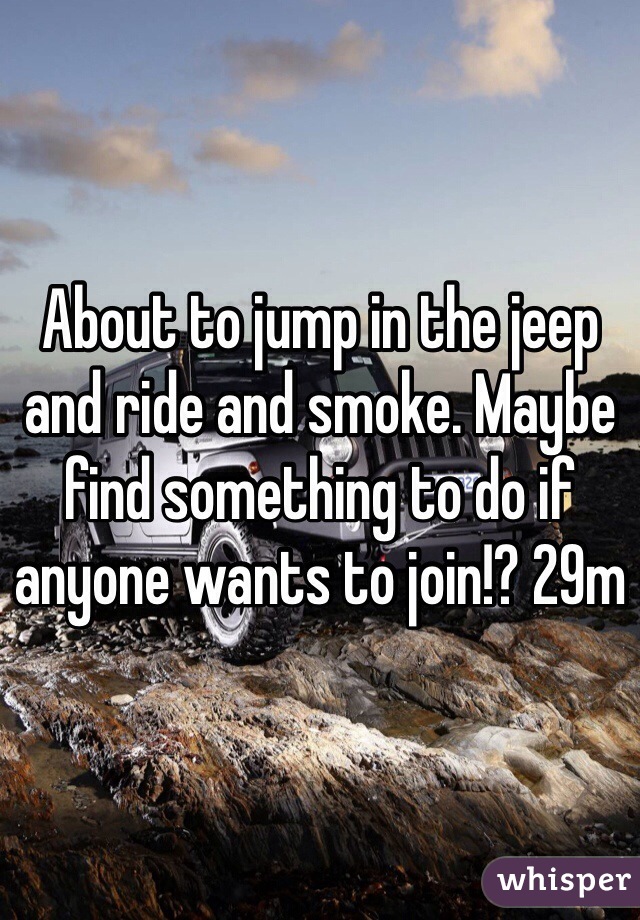 About to jump in the jeep and ride and smoke. Maybe find something to do if anyone wants to join!? 29m