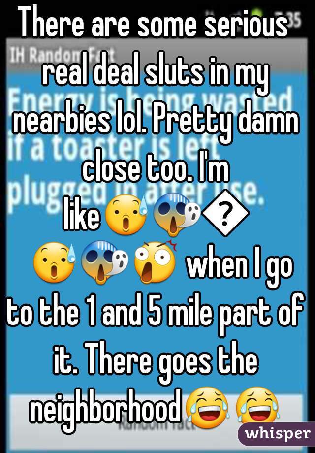 There are some serious real deal sluts in my nearbies lol. Pretty damn close too. I'm like😰😱😲😰😱😲 when I go to the 1 and 5 mile part of it. There goes the neighborhood😂😂. 