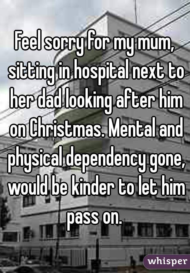 Feel sorry for my mum, sitting in hospital next to her dad looking after him on Christmas. Mental and physical dependency gone, would be kinder to let him pass on. 