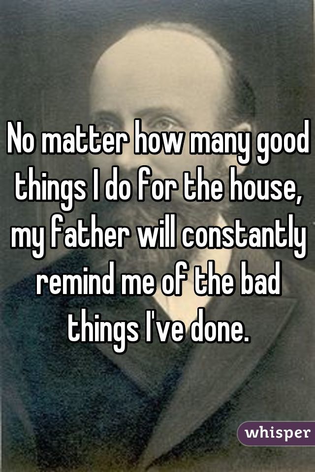 No matter how many good things I do for the house, my father will constantly remind me of the bad things I've done.