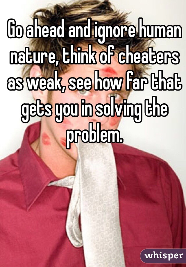 Go ahead and ignore human nature, think of cheaters as weak, see how far that gets you in solving the problem. 