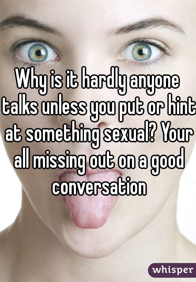 Why is it hardly anyone talks unless you put or hint at something sexual? Your all missing out on a good conversation