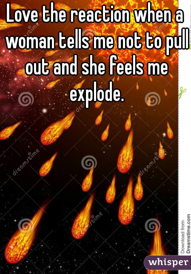 Love the reaction when a woman tells me not to pull out and she feels me explode.