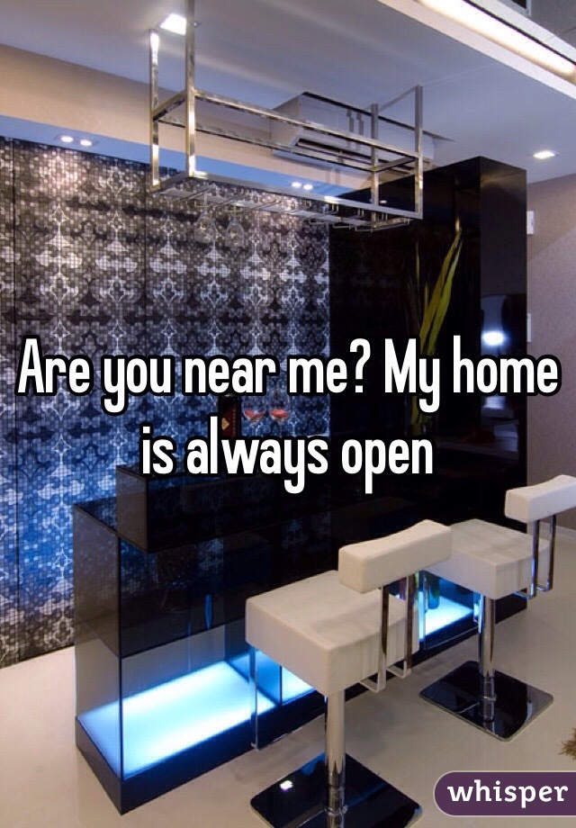 Are you near me? My home is always open 