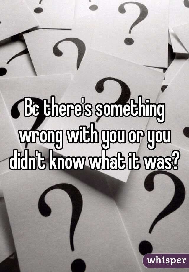 Bc there's something wrong with you or you didn't know what it was?