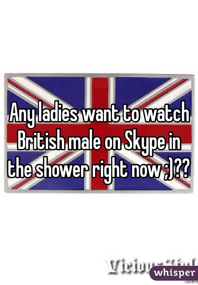 Any ladies want to watch British male on Skype in the shower right now ;)??