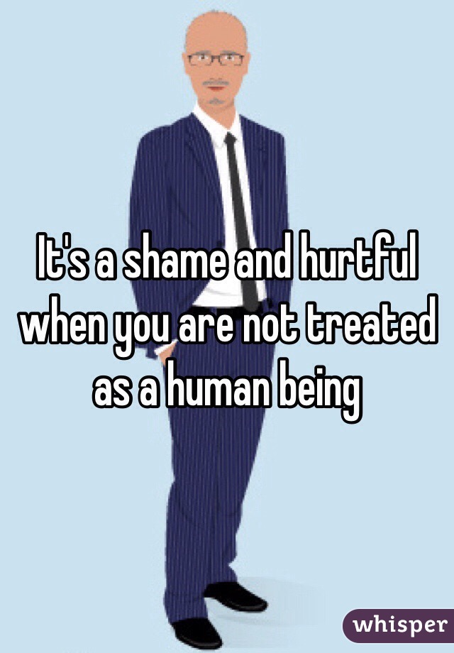 It's a shame and hurtful when you are not treated as a human being 