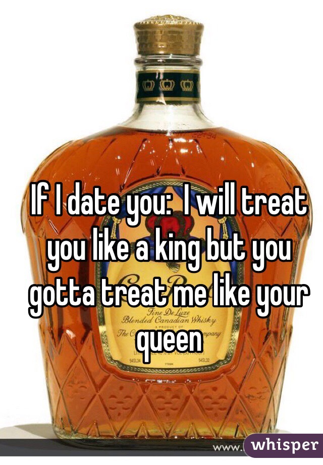 If I date you:  I will treat you like a king but you gotta treat me like your queen 