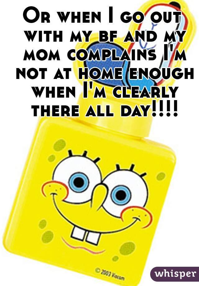 Or when I go out with my bf and my mom complains I'm not at home enough when I'm clearly there all day!!!!