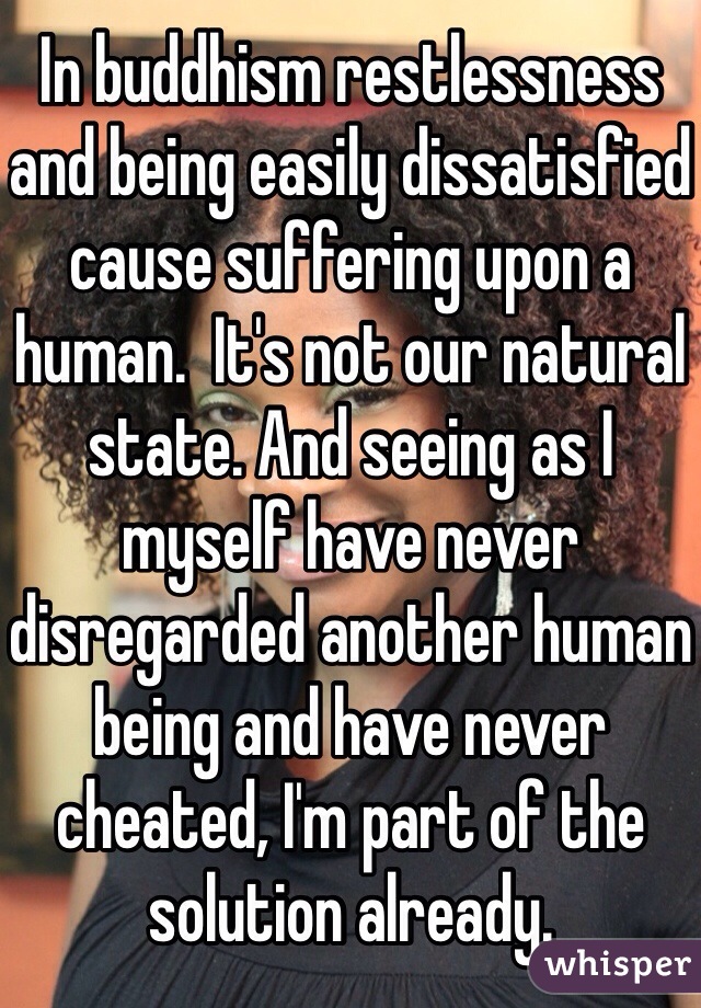 In buddhism restlessness and being easily dissatisfied cause suffering upon a human.  It's not our natural state. And seeing as I myself have never disregarded another human being and have never cheated, I'm part of the solution already.  