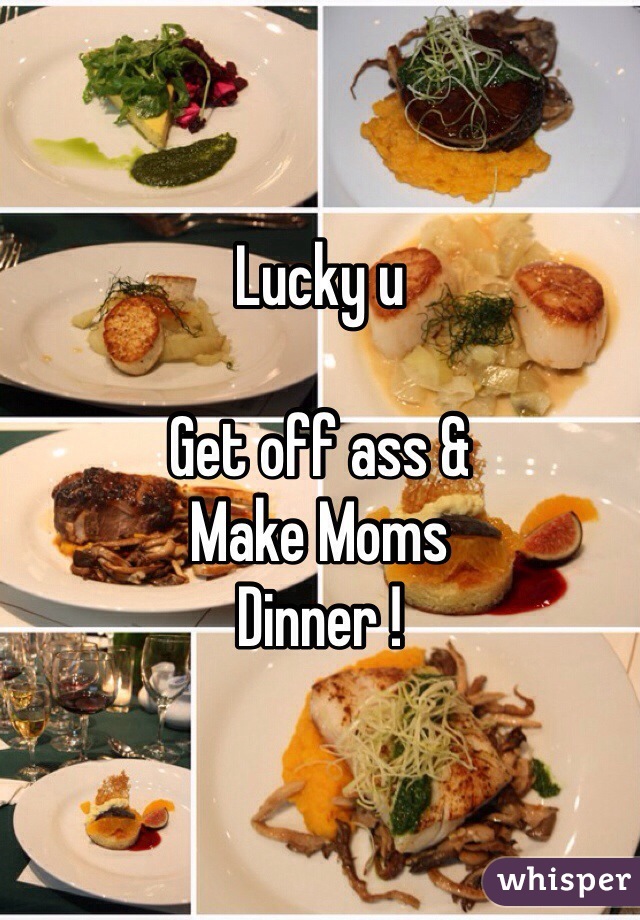 Lucky u 

Get off ass &
Make Moms
Dinner !