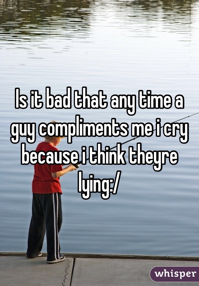 Is it bad that any time a guy compliments me i cry because i think theyre lying:/