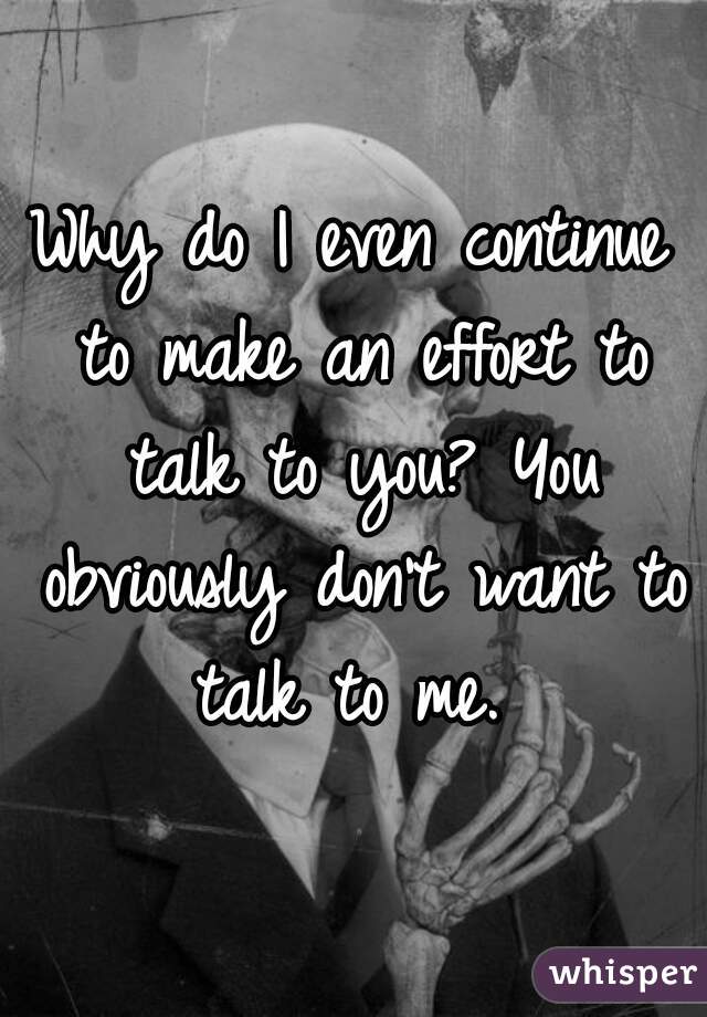 Why do I even continue to make an effort to talk to you? You obviously don't want to talk to me. 