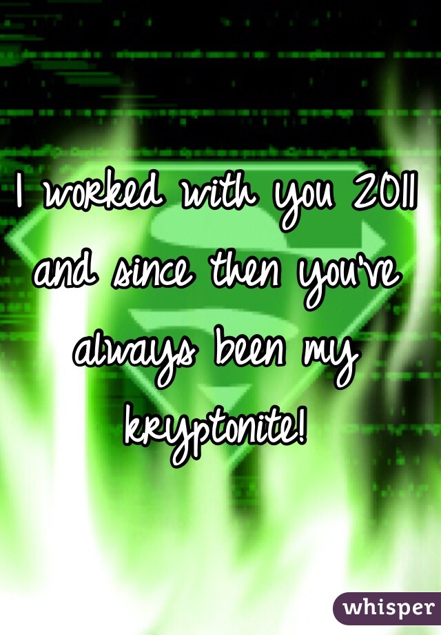 I worked with you 2011 and since then you've always been my kryptonite! 