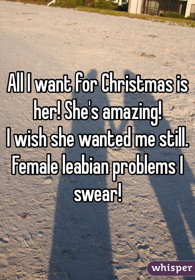 All I want for Christmas is her! She's amazing! 
I wish she wanted me still.
Female leabian problems I swear!