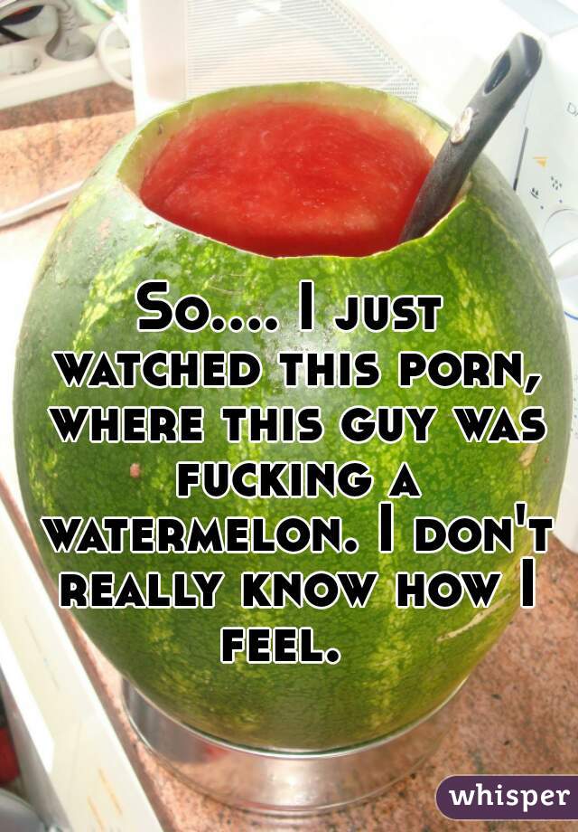 So.... I just watched this porn, where this guy was fucking a watermelon. I don't really know how I feel.  