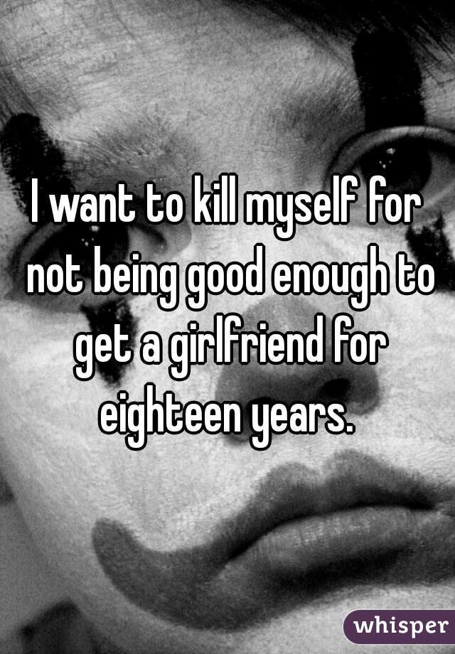 I want to kill myself for not being good enough to get a girlfriend for eighteen years. 