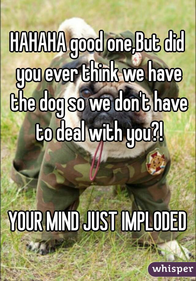 HAHAHA good one,But did you ever think we have the dog so we don't have to deal with you?!


YOUR MIND JUST IMPLODED
