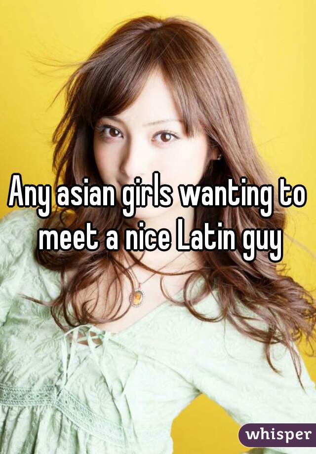 Any asian girls wanting to meet a nice Latin guy