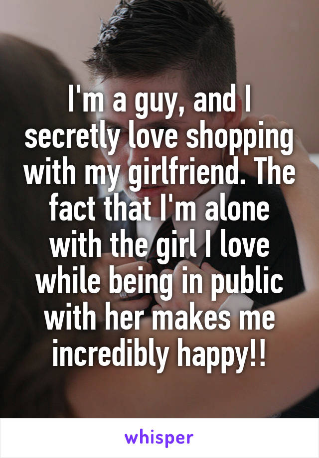 I'm a guy, and I secretly love shopping with my girlfriend. The fact that I'm alone with the girl I love while being in public with her makes me incredibly happy!!