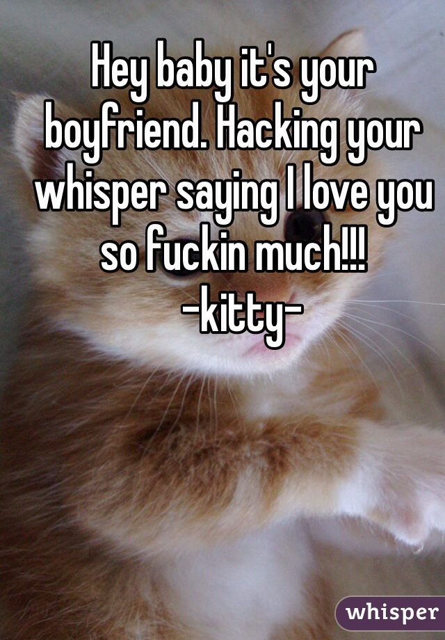 Hey baby it's your boyfriend. Hacking your whisper saying I love you so fuckin much!!! 
  -kitty-