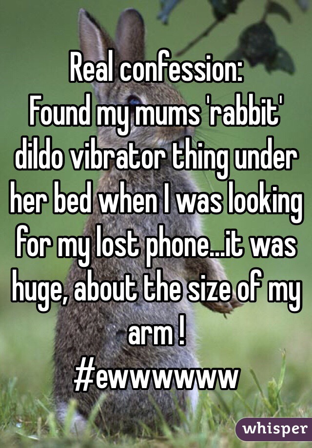 Real confession:
Found my mums 'rabbit' dildo vibrator thing under her bed when I was looking for my lost phone...it was huge, about the size of my arm ! 
#ewwwwww