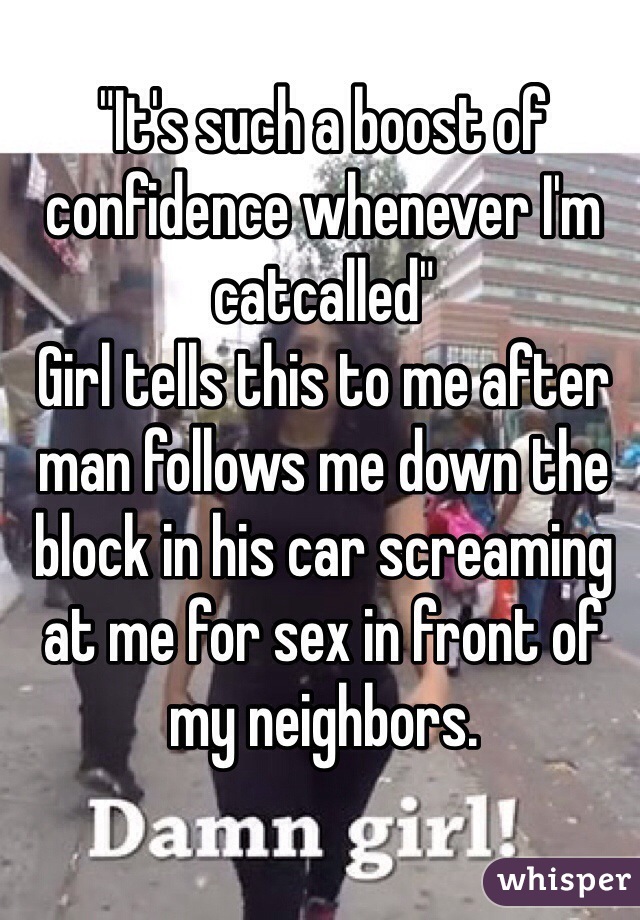 "It's such a boost of confidence whenever I'm catcalled"
Girl tells this to me after man follows me down the block in his car screaming at me for sex in front of my neighbors.