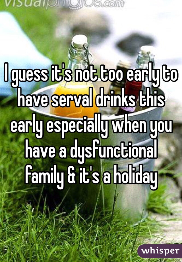 I guess it's not too early to have serval drinks this early especially when you have a dysfunctional family & it's a holiday 
