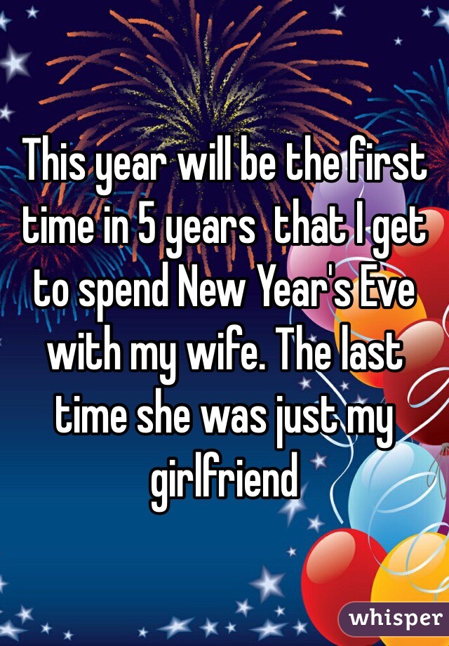 This year will be the first time in 5 years  that I get to spend New Year's Eve with my wife. The last time she was just my girlfriend 