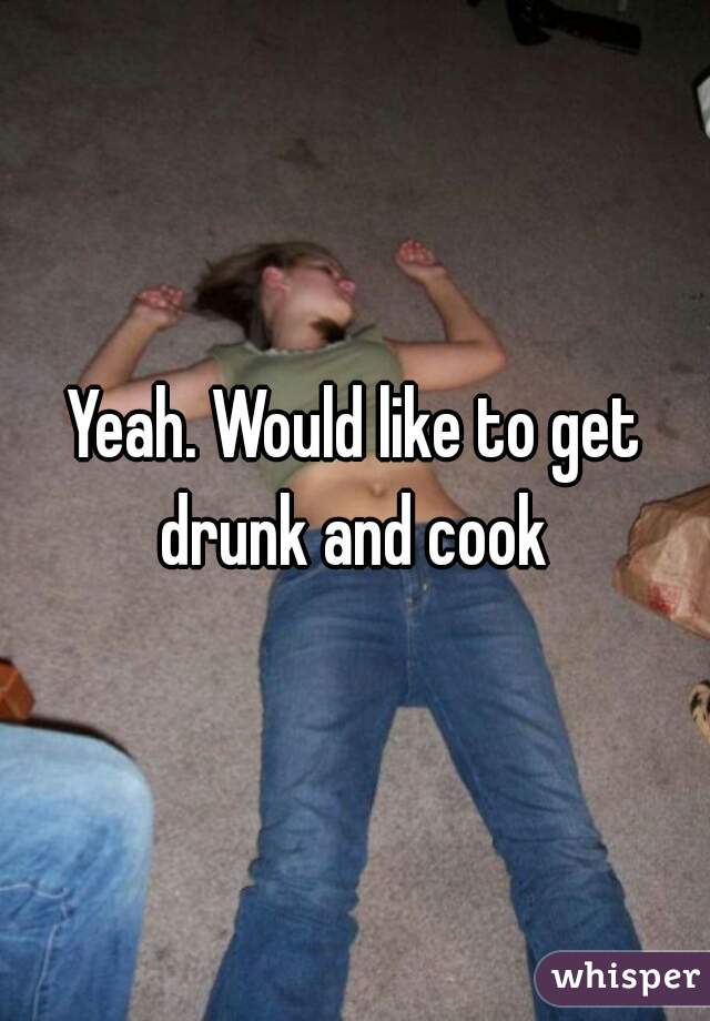 Yeah. Would like to get drunk and cook 