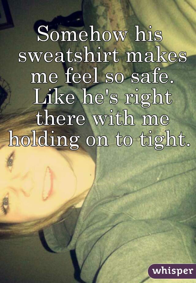 Somehow his sweatshirt makes me feel so safe. Like he's right there with me holding on to tight. 