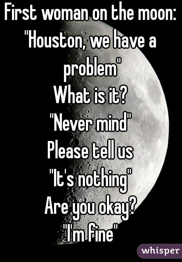 First woman on the moon:
"Houston, we have a problem"
What is it?
"Never mind"
Please tell us
"It's nothing"
Are you okay?
"I'm fine"