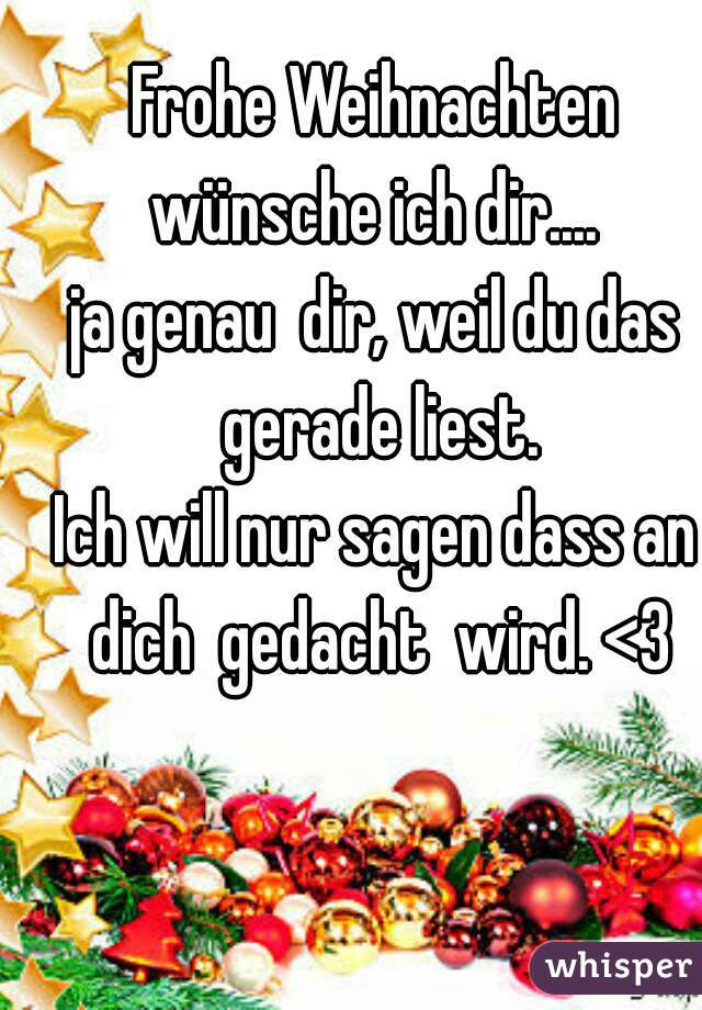 Frohe Weihnachten wünsche ich dir.... 
ja genau  dir, weil du das gerade liest.
Ich will nur sagen dass an dich  gedacht  wird. <3